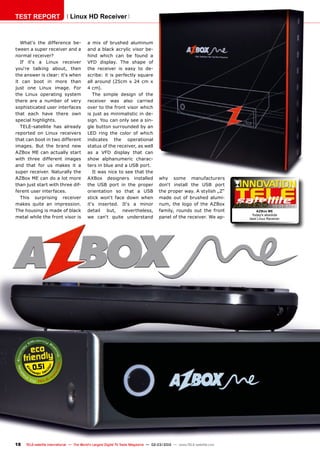 02-03/2012
0.51
18 TELE-satellite International — The World‘s Largest Digital TV Trade Magazine — 02-03/2012 — www.TELE-satellite.com
What‘s the difference be-
tween a super receiver and a
normal receiver?
If it‘s a Linux receiver
you‘re talking about, then
the answer is clear: it‘s when
it can boot in more than
just one Linux image. For
the Linux operating system
there are a number of very
sophisticated user interfaces
that each have there own
special highlights.
TELE-satellite has already
reported on Linux receivers
that can boot in two different
images. But the brand new
AZBox ME can actually start
with three different images
and that for us makes it a
super receiver. Naturally the
AZBox ME can do a lot more
than just start with three dif-
ferent user interfaces.
This surprising receiver
makes quite an impression.
The housing is made of black
metal while the front visor is
a mix of brushed aluminum
and a black acrylic visor be-
hind which can be found a
VFD display. The shape of
the receiver is easy to de-
scribe: it is perfectly square
all around (25cm x 24 cm x
4 cm).
The simple design of the
receiver was also carried
over to the front visor which
is just as minimalistic in de-
sign. You can only see a sin-
gle button surrounded by an
LED ring the color of which
indicates the operational
status of the receiver, as well
as a VFD display that can
show alphanumeric charac-
ters in blue and a USB port.
It was nice to see that the
AXBox designers installed
the USB port in the proper
orientation so that a USB
stick won‘t face down when
it‘s inserted. It‘s a minor
detail but, nevertheless,
we can‘t quite understand
TEST REPORT Linux HD Receiver
why some manufacturers
don‘t install the USB port
the proper way. A stylish „Z“
made out of brushed alumi-
num, the logo of the AZBox
family, rounds out the front
panel of the receiver. We ap-
AZBox ME
Today's absolute
best Linux Receiver
 