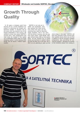 ëBratislava
■
180 TELE-satellite International — The World‘s Largest Digital TV Trade Magazine — 02-03/2012 — www.TELE-satellite.com
Growth Through
Quality
Ladislav Šmárik is
SORTEC’s Founder and
President
In 20 years a company went from
starting off as a small installation op-
eration to becoming the largest pro-
fessional installer in Slovakia and at
the same time has become one of the
largest wholesalers in the country. We
wanted to know more about SORTEC’s
success story. Their headquarters and
main shop are located in the capital
city of Bratislava within sight of a large
shopping center in which among other
things can be found a TESCO hyper-
market.
SORTEC is not only an in-
staller and wholesaler; they
also operate five retail stores
from which end users can buy
anything they need for television
signal reception. And if you can’t
visit the stores in person, you can buy
from them online. Ľuboš Bezák, Man-
ager of the E-shop, tells us more about
them: “At the moment four of these
stores can be found in western Slova-
kia with the fifth one in the east. But in
2012 we are planning to open up two
more shops in the east.” SORTEC will
then have Slovakia nicely covered with
their satellite stores where you can find
in addition to all the necessary satellite
components, also everything for ter-
restrial reception. “Slovakia is currently
in the transition phase from analog to
COMPANY REPORT Wholesaler and Installer SORTEC, Slovakia
 