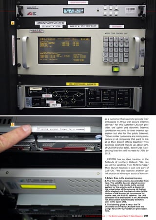 2
3
207
www.TELE-satellite.com — 02-03/2012 — TELE-satellite International — The World‘s Largest Digital TV Trade Magazine
1. Edwin Cras in the engineering area
2. The 16.4-meter antenna is controlled from
here. The satellite beacon signal receiver
is at the top. In the middle is the control
system for the antenna with a display of
the actual value of the antenna (at the top
of the display) and the desired value (at the
bottom of the display) of the antenna for,
in this case, the NSS-12 satellite. The LNB
controller is at the bottom. If an LNB should
fail, this system automatically switches
over to the spare LNB.
3. The labeling gives it away: the TV
channels received by CASTOR from the
Congo for an IPTV provider are processed
here.
as a customer that wants to provide their
embassies in Africa with secure Internet
service.” For this customer CASTOR pro-
vides the uplink and downlink Internet
connection not only for their internal op-
eration but also for the public Internet.
“Other similar customers are mining com-
panies or oil companies that want to link
all of their branch offices together.” This
business segment makes up about 50%
of CASTOR’s total sales. Edwin Cras is ex-
pecting that this will increase to 70% by
2013.
CASTOR has an ideal location in the
flatlands of northern Holland: “We can
see all the satellites from 70.5E to 55W.”
Their Burum location is just one part of
CASTOR. “We also operate another up-
link station in Hilversum south of Amster-
 