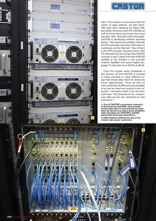 1
2
210 TELE-satellite International — The World‘s Largest Digital TV Trade Magazine — 02-03/2012 — www.TELE-satellite.com
dam.” This location is very active with the
uplink of radio stations. He lists them:
“We have been uplinking for Radio 538,
Sky Radio, Veronica, Slam FM, 100%NL as
well as Arrow Rock and Arrow Jazz since
the early ‘90s.“ But that’s still not enough.
CASTOR is developing another business
sector: “We receive the satellite channels
for IPTV providers who then offer them to
customers via the Internet.” One of them
is the IPTV provider ‘Bouquet Uhuru’ with
TV channels from the Congo that CASTOR
receives in the C-band from the RASCOM
satellite at 2E. Another is the provider
‘Premier Satellite’ with some English lan-
guage TV channels from ASTRA at 28.2E.
From the original seven employees it
has become 14 and CASTOR is involved
in many activities in many different ar-
eas that should allow them to tackle any
future opportunities. “Since we have so
many antennas of different sizes available
to us, we can react very quickly to any re-
quests”, comments Edwin Cras and then
continues, “And because of our inexpen-
sive rates we are very attractive to new
customers.”
1. One of CASTOR’s prominent customers
is the American firm MTN. They provide
cruise ships with TV and Internet services.
Here we see the four-way C-band amplifiers
with redundany for CASTOR’s satellite
uplink with three-way redundancy.
2. VSAT platform (iDirect) for one of the
‘closed user group’ customers.
 