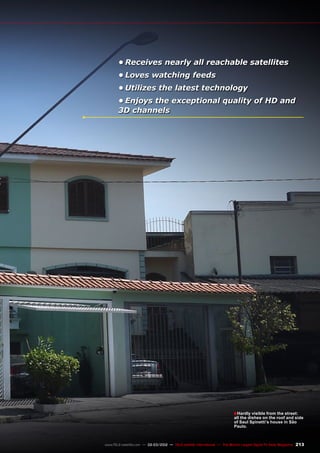 ■
213
www.TELE-satellite.com — 02-03/2012 — TELE-satellite International — The World‘s Largest Digital TV Trade Magazine
•	Receives nearly all reachable satellites
•	Loves watching feeds
•	Utilizes the latest technology
•	Enjoys the exceptional quality of HD and
3D channels
Hardly visible from the street:
all the dishes on the roof and side
of Saul Spinetti’s house in São
Paulo.
 