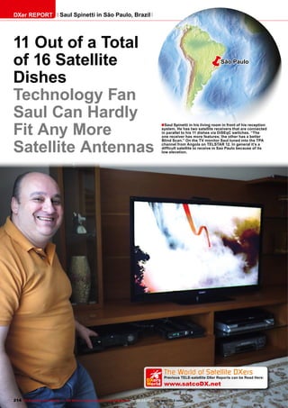 ■
ëSão Paulo
The World of Satellite DXers
Previous TELE-satellite DXer Reports can be Read Here:
www.satcoDX.net
k
DXers
World
214 TELE-satellite International — The World‘s Largest Digital TV Trade Magazine — 02-03/2012 — www.TELE-satellite.com
11 Out of a Total
of 16 Satellite
Dishes
Technology Fan
Saul Can Hardly
Fit Any More
Satellite Antennas
Saul Spinetti in his living room in front of his reception
system. He has two satellite receivers that are connected
in parallel to his 11 dishes via DiSEqC switches. “The
one receiver has more features; the other has a better
Blind Scan.” On the TV monitor Saul tuned into the TPA
channel from Angola on TELSTAR 12. In general it’s a
difficult satellite to receive in Sao Paulo because of its
low elevation.
DXer REPORT Saul Spinetti in São Paulo, Brazil
 