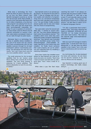 2
217
www.TELE-satellite.com — 02-03/2012 — TELE-satellite International — The World‘s Largest Digital TV Trade Magazine
What does a technology fan from
Brazil do when he picks a German visi-
tor up from the Metro station? Saul
Spinetti managed to surprise us: during
the ride through Jardin Maria Estella, a
suburb of the metropolis São Paulo with
its 12 million inhabitants, a live German
radio program was playing from his car
radio. A few years ago this would have
been technologically impossible, but
today it’s just a question of connectiv-
ity: Saul simply used his iPhone and 3G
Internet connection to receive a Ger-
man radio station and played it back on
his car radio through its audio inputs.
Obviously Saul is a technology fan.
He has 11 satellite dishes installed on
the roof of his house and can receive
all of them simultaneously with his two
satellite receivers through his 16-input
multiswitch without reconnecting any-
thing. The still leaves him with five free
inputs, “but I don’t have much room for
any more satellite dishes”, says Saul.
The small antennas for the Ku-band
satellites that he can receive using
60cm dishes have covered all of those
satellites. The only thing missing is
antennas for C-band satellites. “But
there’s absolutely no room for any larg-
er dishes.”
Saul Spinetti works in an animal sup-
ply factory. He acquired his first dish in
2005. “I was so unhappy with the pic-
ture quality and selection of program-
ming from our terrestrial broadcaster
back then that I decided to give DirecTV
a try.” He was thrilled: finally excellent
picture quality and he was even happy
with the choice of programming.
Two years later came the second sat-
ellite dish: “I wanted to receive GAL-
AXY 28.” Two more dishes followed but
that’s when the problems started: “The
installers didn’t know what they were
doing and couldn’t properly install these
antennas.” Saul Spinetti was frustrated
until he stumbled across Carlos from
Antenaomegasat (TELE-satellite al-
ready reported on this online shop and
installer). He finally found someone
that could properly set up his anten-
nas and organized them by installing a
matching multiswitch.
Since then Carlos has installed more
dishes for Saul Spinetti at a rate of al-
most one every six months. “Each time
I had to sit down and talk with my wife”,
grins Saul, “now I have a total of 11
dishes.”
What does a guy like Saul enjoy
watching the most? “I am always im-
pressed with the picture quality of NHK
HD on INTELSAT 9.” Saul has a big
screen TV and naturally wants to enjoy
the picture quality. “Even Brazil’s TV
Bandeirantes transmits an excellent HD
picture.” He also likes to watch CCTV-
4’s Spanish-language channel.
“I’m also a passionate feed hunter”,
explains Saul, “and enjoy watching the
feeds on HISPASAT, INTELSAT 85 and
TELSTAR 12.“ He trades information
with other feed hunters. “We meet on
the Internet page www.exploradores-
desatelites.com.”
With any luck he’ll manage to install a
twelfth dish. “I would point that one to
BRASILSAT 4.” He also likes the AMC6
satellite in the C-band, “but in this case
there’s interference with terrestrial sig-
nals.”
As a technology fan, he also equipped
his home with cameras. He can check
out his security cameras at any time
with his iPhone and 3G network.
Saul Spinetti is making good use of
today’s technology and really enjoys
doing it.
 