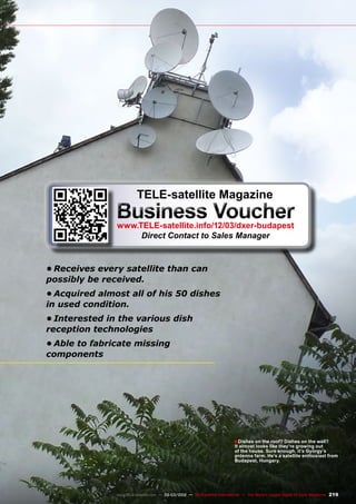 ■
219
www.TELE-satellite.com — 02-03/2012 — TELE-satellite International — The World‘s Largest Digital TV Trade Magazine
•	Receives every satellite than can
possibly be received.
•	Acquired almost all of his 50 dishes
in used condition.
•	Interested in the various dish
reception technologies
•	Able to fabricate missing
components
Dishes on the roof? Dishes on the wall?
It almost looks like they’re growing out
of the house. Sure enough, it’s György’s
antenna farm. He’s a satellite enthusiast from
Budapest, Hungary.
TELE-satellite Magazine
Business Voucher
www.TELE-satellite.info/12/03/dxer-budapest
Direct Contact to Sales Manager
 