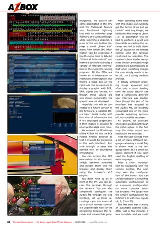 22 TELE-satellite International — The World‘s Largest Digital TV Trade Magazine — 02-03/2012 — www.TELE-satellite.com
integrated. We quickly be-
came acclimated to the EPG
and the Videotext feature
also functioned lightning
fast with its unlimited page
memory. It‘s curious though:
while watching a channel, a
push of the red button dis-
plays a small „Event List“
menu from which EPG infor-
mation can be accessed. A
fourth menu point is labeled
„Technical Information“ and
makes it possible to display a
variety of relevant informa-
tion on the currently running
program. All the PIDs are
shown as is information on
resolution and reception plus
there‘s a black box on the
right side that is supposed to
display a graphic with BER,
SNR, signal and bitrate. Al-
though these values are
also shown numerically, the
graphic was not displayed.
Hopefully this will be cor-
rected in a future version of
the firmware; a satellite DX-
ers heart beats faster with
this kind of information and
if it‘s displayed graphically,
it then makes it possible to
observe this data over time.
We entered the IP address
of the AZBox ME into the PCs
Mozilla Firefox browser to
test if it would be presented
in the web frontend. And
sure enough, a page was
opened with an abundance
of functions.
You can access the EPG
information for all channels,
switch between channels
and stream them into the
browser and display them
using the browser‘s VLC
plug-in.
You don‘t have to sit in
front of the TV; you can ac-
cess the receiver through
the network. You can also
completely configure the
AZBox ME through the web
frontend, set up timer re-
cordings - you can even call
up a virtual remote control.
It‘s unbelievable how far the
integration between the re-
ceiver and browser has gone.
After spending some time
with this image, our curiosity
got the better of us and we
couldn‘t wait any longer; we
had to try the image at „Boot
(1)“. To accomplish this we
had to perform a reset and
then while restarting the re-
ceiver we had to hold down
the „1“ button on the remote
control until the receiver
confirmed our selection. The
receiver‘s boot loader recog-
nizes the last selected image
and boots it automatically so
that when switching images
the user simply needs to se-
lect 0, 1 or 2 during the boot
process.
A totally different greet-
ing image appeared and
after only a short loading
time we could clearly see
that a completely different
user interface was loaded.
Even though the skin of the
interface was adapted to
the AZBox ME, we instantly
recognized one of the most
popular operating systems
of Linux satellite receivers.
As before, an assistant
once again guided us through
the initial setup. In the first
step the video output and
resolution are selected.
Next the user selects from
a list of many different lan-
guages whereby a small flag
is shown next to the lan-
guage name. It‘s a small but
useful element if you can‘t
read the English spelling of
each language.
After a short introduc-
tion to navigating with the
remote control, the next
step was the configura-
tion of the tuner. You can
choose between a simplified
automatic configuration or
an expanded configuration
for more complex satel-
lite systems. We opted with
the simple configuration for
DiSEqC 1.0 with four inputs
(A, B, C and D).
The last step was starting
an automatic channel scan.
After just a few minutes it
was complete and we could
 