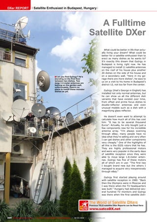 ■
The World of Satellite DXers
Previous TELE-satellite DXer Reports can be Read Here:
www.satcoDX.net
k
DXers
World
220 TELE-satellite International — The World‘s Largest Digital TV Trade Magazine — 02-03/2012 — www.TELE-satellite.com
A Fulltime
Satellite DXer
Can you find György? He’s
standing on the first floor
between two dishes. Two
large 2.2-meter antennas are
leaning on the garden wall,
unfortunately, there’s no
place to install these monster
dishes as yet.
What could be better in life than actu-
ally living your dream? What could be
better for a satellite enthusiast than to
erect as many dishes as he wants to?
It’s exactly this dream that György in
Budapest is living right now. He has
managed to install 11 satellite antennas
on the roof of his house plus another
20 dishes on the side of his house and
on a secondary wall. “Here in my ga-
rage there are more dishes”, he says to
us on a visit to his home in Budapest’s
district 13, not too far from the center.
György (that’s George in English) has
installed not only normal antennas, but
he can show us all the different dish
variants that have existed over time,
from offset and prime focus dishes to
double-reflector antennas and even
unusual models such as a dish with a
magnifying glass reflector.
He doesn’t even want to attempt to
calculate how much all of this has cost
him: “It has to be several thousand
Euros”. Actually, he only bought just a
few components new for his incredible
antenna array. “I’m always scanning
through eBay; many people have no
idea what they’re selling and very often
I can get dishes and other components
very cheaply.” One of the highlights of
all this is the EGIS rotors that he has.
They are highly professional motors
and were very popular in the early days
of satellite reception since they were
able to move large 1.8-meter anten-
nas. György has five of these motors
all of which are in use: “The first two
I bought brand new but the others I
managed to acquire very inexpensively
through eBay.”
György first started playing around
with satellite reception in 1980: “Back
then the Olympics were in Moscow and
I was there when the TV headquarters
was built.” Hungary had delivered sev-
eral hundred TV monitors and György
was there when the first satellite dish-
DXer REPORT Satellite Enthusiast in Budapest, Hungary
 
