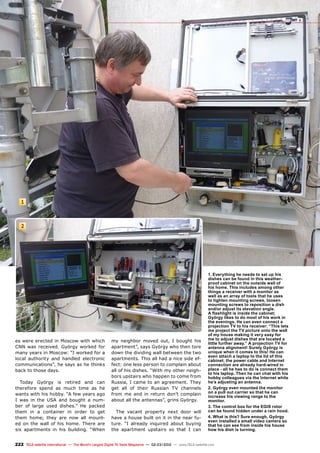 2
1
222 TELE-satellite International — The World‘s Largest Digital TV Trade Magazine — 02-03/2012 — www.TELE-satellite.com
es were erected in Moscow with which
CNN was received. György worked for
many years in Moscow: “I worked for a
local authority and handled electronic
communications”, he says as he thinks
back to those days.
Today György is retired and can
therefore spend as much time as he
wants with his hobby. “A few years ago
I was in the USA and bought a num-
ber of large used dishes.” He packed
them in a container in order to get
them home; they are now all mount-
ed on the wall of his home. There are
six apartments in his building. “When
my neighbor moved out, I bought his
apartment”, says György who then tore
down the dividing wall between the two
apartments. This all had a nice side ef-
fect: one less person to complain about
all of his dishes. “With my other neigh-
bors upstairs who happen to come from
Russia, I came to an agreement. They
get all of their Russian TV channels
from me and in return don’t complain
about all the antennas”, grins György.
The vacant property next door will
have a house built on it in the near fu-
ture. “I already inquired about buying
the apartment upstairs so that I can
1. Everything he needs to set up his
dishes can be found in this weather-
proof cabinet on the outside wall of
his home. This includes among other
things a receiver with a monitor as
well as an array of tools that he uses
to tighten mounting screws, loosen
mounting screws to reposition a dish
and/or adjust its elevation angle.
A flashlight is inside the cabinet;
György likes to do most of his work in
the evenings. He can even connect a
projection TV to his receiver: “This lets
me project the TV picture onto the wall
of my house making it very easy for
me to adjust dishes that are located a
little further away.” A projection TV for
antenna alignment! Surely György is
unique when it comes to this! He can
even attach a laptop to the lid of this
cabinet; the power cable and Internet
connection are already hard-wired in
place - all he has to do is connect them
to his laptop. Then he can chat with his
hobby colleagues via the Internet while
he’s adjusting an antenna.
2. György even mounted the monitor
on a pull out carrier so that he can
increase his viewing range to the
monitor.
3. The control box for the EGIS rotor
can be found hidden under a rain hood.
4. What is this? Sure enough, György
even installed a small video camera so
that he can see from inside his house
how his dish is turning.
 