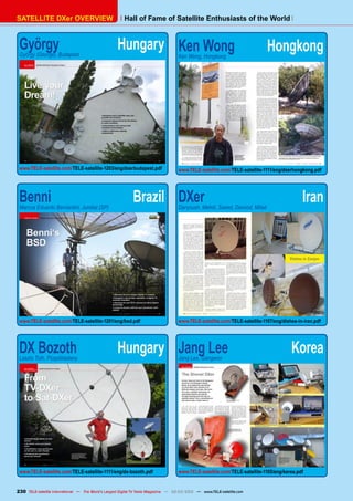 Hall of Fame of Satellite Enthusiasts of the World
SATELLITE DXer OVERVIEW
György	 Hungary
György (George), Budapest
www.TELE-satellite.com/TELE-satellite-1203/eng/dxerbudapest.pdf
Benni	 Brazil
Marcos Eduardo Bernardini, Jundiaí (SP)
www.TELE-satellite.com/TELE-satellite-1201/eng/bsd.pdf
DX Bozoth	 Hungary
Laszlo Toth, Püspökladany
www.TELE-satellite.com/TELE-satellite-1111/eng/dx-bozoth.pdf
Ken Wong	 Hongkong
Ken Wong, Hongkong
www.TELE-satellite.com/TELE-satellite-1111/eng/dxerhongkong.pdf
DXer	 Iran
Daryoush, Mehdi, Saeed, Davood, Milad
www.TELE-satellite.com/TELE-satellite-1107/eng/dishes-in-iran.pdf
Jang Lee	 Korea
Jang Lee, Gangwon
www.TELE-satellite.com/TELE-satellite-1105/eng/korea.pdf
230
Hall of Fame of Satellite Enthusiasts of the World
SATELLITE DXer OVERVIEW
TELE-satellite International — The World‘s Largest Digital TV Trade Magazine — 02-03/2012 — www.TELE-satellite.com
 