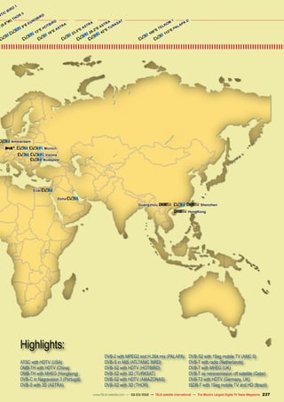ATSC with HDTV (USA)
DMB-TH with HDTV (China)
DMB-TH with MHEG (Hongkong)
DVB-C in Nagravision 3 (Portugal)
DVB-S with 3D (ASTRA)
DVB-2 with MPEG2 and H.264 mix (PALAPA)
DVB-S in MIS (ATLTANIC BIRD)
DVB-S2 with HDTV (HOTBIRD)
DVB-S2 with 3D (TURKSAT)
DVB-S2 with HDTV (AMAZONAS)
DVB-S2 with 3D (THOR)
DVB-S2 with 1Seg mobile TV (AMC 6)
DVB-T with radio (Netherlands)
DVB-T with MHEG (UK)
DVB-T as retransmission off satellite (Qatar)
DVB-T2 with HDTV (Germany, UK)
ISDB-T with 1Seg mobile TV and HD (Brazil)
Highlights:
237
www.TELE-satellite.com — 02-03/2012 — TELE-satellite International — The World‘s Largest Digital TV Trade Magazine
, , , Munich
Amsterdam
, , Vienna
42°E TURKSAT
113°E PALAPA D
108°E TELKOM
1
Doha
19°E ASTRA
13°E HOTBIRD
E (0.8°W) THOR 5
, Shenzhen
HongKong
Eilat
Guangzhou
NTIC BIRD 1
23.5°E ASTRA
9°E EUROBIRD
28.2°E ASTRA
, Budapest
 