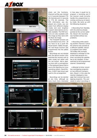 24 TELE-satellite International — The World‘s Largest Digital TV Trade Magazine — 02-03/2012 — www.TELE-satellite.com
check out the functions.
Channel surfing was clocked
at 2-3 seconds between FTA
HD channels and 1-2 seconds
for FTA SD channels. The
EPG information was dis-
played very nicely; you can
select from different display
modes and even lengthier
program descriptions are to-
tally readable. The PVR func-
tions are also available with
this image as they were with
the Boot (0) image.
The Timeshift function can
be activated at any time - all
you have to do is push the
Pause button. Oddly enough,
the real Pause function was
programmed into the yellow
button.
Recordings are not started
with the Record button (this
switched the receiver over to
radio mode) but rather with
the red button. We‘re deal-
ing here with a contradiction
in the keyboard layout that is
due to the OpenSource Linux
operating system. Neverthe-
less, it didn‘t take long to get
used to this arrangement.
Recordings can be started
at any time, although we
were much more interested
in how easy it would be to
program a recording and if
the receiver could correctly
handle this programmed re-
cording coming out of stand-
by mode. We came up with
the following situations:
• Recording from Standby
with the antenna already
pointed at the correct satel-
lite. Result: the recording
was handled without any
problems.
• Recording while watch-
ing another channel in which
the antenna was pointed at
a different satellite. Result:
no problems here either.
The AZBox ME promptly
displayed a message on the
screen that because of a
timer recording the satellite
has to be changed. It then
switched to the programmed
channel. Outstanding!
• Attempt to timer record
two overlapping programs
on two different transpon-
ders. Result: in this case the
receiver displayed a mes-
sage that involved two over-
lapping programs. The user
needs to select recordings in
 