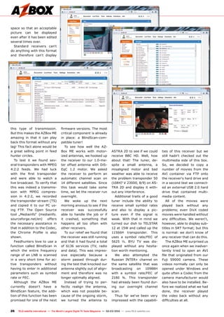 26 TELE-satellite International — The World‘s Largest Digital TV Trade Magazine — 02-03/2012 — www.TELE-satellite.com
this type of transmission.
But this makes the AZBox ME
amazing in that it can play
back this format without any
lag! This fact alone would be
a great selling point in feed
hunter circles.
To test it we found sev-
eral transponders with MPEG
4:2:2 feeds. We had luck
with the first transponder
and were able to watch a
live broadcast. To verify that
this was indeed a transmis-
sion with MPEG compres-
sion in 4:2:2, we recorded
the transponder stream (TS)
and copied it to our PC us-
ing FTP. The Open Source
tool „Mediainfo“ (mediainfo.
sourceforge.net/en) offers
the necessary assistance in
that in addition to the Codec,
the Chrome Profile is also
shown.
Feedhunters love to use a
function called BlindScan in
which the entire frequency
range of an LNB is scanned
in a very short time for ac-
tive transponders without
having to enter in additional
parameters such as symbol
rate or FEC.
Although the AZBox ME
currently doesn‘t have a
BlindScan feature, the addi-
tion of this function has been
promised for one of the next
firmware versions. The most
critical component is already
in place: a BlindScan-com-
patible tuner!
To see how well the AZ-
Box ME works with motor-
ized antennas, we hooked up
the receiver to our 1.0-me-
ter offset antenna with DiS-
EqC 1.2 motor. We asked
the receiver to perform an
automatic channel scan on
14 different satellites. Since
this task would take some
time, we let the receiver run
overnight.
We woke up the next
morning anxious to see if the
receiver was successfully
able to handle the job or if
it crashed, something that
happens all too often with
other receivers.
To our relief we found that
the receiver was still running
and that it had found a total
of 6136 services (TV, radio
and data). This was impres-
sive especially because a
storm passed through dur-
ing the test that knocked our
antenna slightly out of align-
ment and therefore was no
longer optimally aligned.
Instead of trying to per-
fectly realign the antenna,
which was not possible be-
cause of the ongoing storm,
we turned the antenna to
space so that an acceptable
picture can be displayed
even after it has been edited
several times over.
Standard receivers can‘t
do anything with this format
and therefore can‘t display
ASTRA 2D to see if we could
receive BBC HD. Well, how
about that! The tuner, de-
spite a small antenna, a
misaligned motor and bad
weather was able to receive
the problem transponder 50
(10847 V 23000, 8/9) on AS-
TRA 2D and display it with-
out any interference.
Additional traits of a good
tuner include the ability to
receive small symbol rates
and also to display a pic-
ture even if the signal is
weak. With that in mind we
turned our dish to TELSTAR
12 at 15W and called up the
11566H transponder. This
uses a symbol rate/FEC of
5625 ½. BYU TV was dis-
played without any hesita-
tion worth mentioning.
We also attempted the
Russian INTER+ channel on
the same satellite that was
broadcasting on 10988H
with a symbol rate/FEC of
2180 ¾. This transponder
had already been found dur-
ing our overnight channel
scan.
Thus far we‘ve been very
impressed with the capabili-
ties of this receiver but we
still hadn‘t checked out the
multimedia side of this box.
So, we decided to copy a
number of movies from the
AVI container via FTP onto
the receiver‘s hard drive and
in a second test we connect-
ed an external USB 2.0 hard
drive that contained multi-
media content.
All of the movies were
played back without any
problems; even DivX coded
movies were handled without
any difficulties. We weren‘t,
however, able to display sub-
titles in SRT format; but this
is normal: we don‘t know of
any receiver that can do this.
The AZBox ME surprised us
once again when we inadver-
tently tried to open an AVI
file that originated from our
Fuji S9000 camera. These
videos normally can only be
opened under Windows and
quite often a Codec from the
camera manufacturer would
also have to be installed. Be-
fore we realized what we had
done, the receiver played
the video back without any
difficulties at all.
 