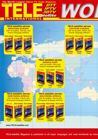 Tropic of Capricorn
Equator
Arctic Circle
Prime
Meridian
(Greenwich
0'0W
0'0W
0°0'0
0°0'0
30°0'0E
30°0'0E
60°0'0E
60°0'0E
90°0'0E
90°0'0E
120°0'0E
120°0'0E
150°0'0
150°0'0
Map Legend
WOR
WOR
TELE-satellite Magazine is published in all major languages and read worldwide by manu
www.TELE-satellite.com
TELE-satellite serves
SOUTHERN AFRICA
with its English, French and
Portuguese language editions
ENGLISH
TELE-satellite
FRENCH
Français
TÉLÉ-satellite
PORTUGUESE
Português
TELE-satélite
TELE-satellite serves
MIDDLE EAST
with its Arabic, Farsi and
Hebrew language editions
ARABIC
‫العربية‬
‫ستاليت‬-‫تيلى‬
FARSI
‫فارسي‬
TELE-satellite
HEBREW
‫עברית‬
‫סאטלייט‬-‫טלה‬
TELE-satellite serves
WESTERN EUROPE
with its English, German and
French language editions
ENGLISH
TELE-satellite
GERMAN
Deutsch
TELE-satellit
FRENCH
Français
TÉLÉ-satellite
TELE-satellite serves
EASTERN EUROPE
with its Russian, Polish and
Turkish language editions
RUSSIAN
Русский
ТЕЛЕ-сателлайт
POLISH
Polski
TELE-satelita
TURKISH
Türkçe
TELE-satellite
TELE-satellite serves
NORTHERN AFRICA
with its Arabic, French and
Portuguese language edtions
ARABIC
‫العربية‬
‫ستاليت‬-‫تيلى‬
FRENCH
Français
TÉLÉ-satellite
PORTUGUESE
Português
TELE-satélite
TELE
since 1981
The World’s Largest Digital TV Trade Magazine
INTERNATIONAL
DTT
IPTV
3DTV
satellite
 