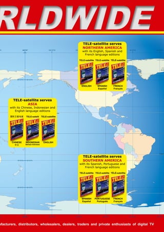 E
E
180°0'0
180°0'0
60°0'0S
30°0'0S
0°0'0
30°0'0N
60°0'0N
Tropic o
Tropic of Cancer
Antarctic Circle
180°0'0
180°0'0
150°0'0W
150°0'0W
120°0'0W
120°0'0W
90°0'0W
90°0'0W
60°0'0W
60°0'0W
30°0'0W
30°0'0W
60°0'0S
30°0'0S
0°0'0
30°0'0N
60°0'0N
RLDWIDE
RLDWIDE
ufacturers, distributors, wholesalers, dealers, traders and private enthusiasts of digital TV
TELE-satellite serves
NORTHERN AMERICA
with its English, Spanish and
French language editions
ENGLISH
TELE-satellite
SPANISH
Español
TELE-satélite
FRENCH
Français
TÉLÉ-satellite
TELE-satellite serves
SOUTHERN AMERICA
with its Spanish, Portuguese and
French language editions
SPANISH
Español
TELE-satélite
PORTUGUESE
Português
TELE-satélite
FRENCH
Français
TÉLÉ-satellite
TELE-satellite serves
ASIA
with its Chinese, Indonesian and
English language editions
CHINESE
中文
国际卫星电视
INDONESIAN
Bahasa Indonesia
TELE-satelit
ENGLISH
TELE-satellite
 