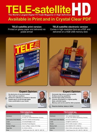 Ron Roessel
TELE-satellite
Test Center
USA
+
–
No electronics of any kind needed
Take it with you anywhere
Perfect for collection in archives or libraries
Fastest way to scroll through pages
Feels comfortable in your hands
Bulky
Expert Opinion
TELE-satelliteHD
The World’s Largest Digital TV Trade Magazine in High Definition
Available in Print and in Crystal Clear PDF
TELE-satellite print version
Printed on glossy paper and delivered via
postal airmail
TELE-satellite electronic version
Comes in high resolution form as a PDF and
delivered on a 4GB USB memory stick
DATA
TECHNICAL
Distributor 	 IPS Pressevertrieb
	 P.O. Box 1211, 53334 Meckenheim, Germany
Subscription Order Website	www.TELE-satellite.com/secure/eng/
e-mail	sub-telesatellite@ips-d.com
Product	 Bimonthly Printed Magazine
Number of Pages	 Cover: 4 (250gr) - Content: 272 (100gr)
Paper Size	 A4 210mm x 297mm
Price	 1 Year/6 Issues: €uro 120 - US$ 170 - GB£ 105
Jacek Pawlowski
TELE-satellite
Test Center
Poland
+
–
Extremely high picture and text quality
Endless zooming capabilities
Permits high quality printouts
Pictures and graphics in original quality
Make unlimited copies
Memory card can be used for other purposes
Requires desktop, laptop or tablet
Expert Opinion
DATA
TECHNICAL
Distributor 	 TELE-satellite Medien GmbH
	 P.O. Box 1234, 85766 Unterfoehring, Germany
Subscription Order Website	www.TELE-satellite.com
e-mail	order@TELE-satellite.com
Format	 PDF/X-4:2008, Acrobat 5 - 300 lpi
Memory Card	 4GB: 500MB for PDF, 3.5GB free
Card Size	 52mm x 83mm, with open pen: 52mm x 110mm
Price	 1 Year/6 Issues: €uro 120 - US$ 170 - GB£ 105
 