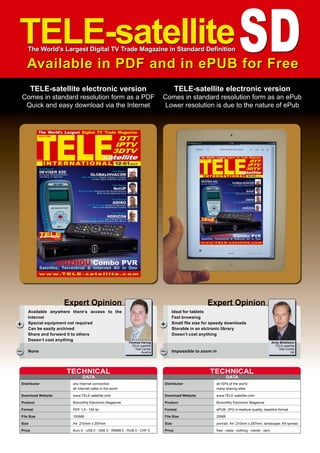 Thomas Haring
TELE-satellite
Test Center
Austria
+
–
Available anywhere there‘s access to the
Internet
Special equipment not required
Can be easily archived
Share and forward it to others
Doesn‘t cost anything
None
Expert Opinion
TELE-satelliteSD
The World’s Largest Digital TV Trade Magazine in Standard Definition
Available in PDF and in ePUB for Free
TELE-satellite electronic version
Comes in standard resolution form as a PDF
Quick and easy download via the Internet
TELE-satellite electronic version
Comes in standard resolution form as an ePub
Lower resolution is due to the nature of ePub
DATA
TECHNICAL
Distributor 	 any Internet connection
	 all Internet cafes in the world
Download Website	www.TELE-satellite.com
Product	 Bimonthly Electronic Magazine
Format	 PDF 1.5 - 150 lpi
File Size	 100MB
Size	 A4 210mm x 297mm
Price	 €uro 0 - US$ 0 - GB£ 0 - RMB¥ 0 - RUB 0 - CHF 0
Andy Middleton
TELE-satellite
Test Center
UK
+
–
Ideal for tablets
Fast browsing
Small file size for speedy downloads
Storable in an elctronic library
Doesn‘t cost anything
Impossible to zoom in
Expert Opinion
DATA
TECHNICAL
Distributor 	 all ISPs of the world
	 many sharing sites
Download Website	www.TELE-satellite.com
Product	 Bimonthly Electronic Magazine
Format	 ePUB, JPG in medium quality, baseline format
File Size	 25MB
Size	 portrait: A4 210mm x 297mm, landscape: A4 spread
Price	 free - nada - nothing - niente - zero
 