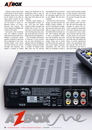 28 TELE-satellite International — The World‘s Largest Digital TV Trade Magazine — 02-03/2012 — www.TELE-satellite.com
Playing movies back from
a hard drive is all by itself a
beautiful thing, but it would
be far better to be able to
have direct access to our
multimedia server on which
can be found a nicely or-
ganized library of music,
pictures and movies. The
server allows via SAMBA free
access to this data.
We spent a few moments
with the AZBox‘s network
settings and were able to es-
tablish a connection rather
quickly. Instantly a new hard
drive appeared in the mul-
timedia player from which
we could access our server
through the network. We
tested a variety of media
types and confirmed to our
satisfaction that it was no
bother for the AZBox ME to
play back DivX data via the
network.
Another great feature is
the integrated YouTube cli-
ent. This lets you watch
YouTube videos through the
AZBox ME on your TV. The
text entry in the search field
with the keyboard was actu-
ally quite fast and it was fun
playing with this application.
The incredible assortment
of features in this receiver
can be even limitlessly ex-
panded with the installation
of Plugins. There are already
a number of Plugins avail-
able that can be directly
downloaded into the receiver
and, of course, Plugins can
be manually copied via FTP
to the AZBox ME and then
installed.
And just like with the first
image, we also opened the
Mozilla Firefox browser on
our PC in the Boot (1) image.
And just like before we were
able to access nearly all of
the AZBox ME‘s functions via
the web frontend although
it was a completely differ-
ent web frontend; one that
was suitable to the Boot (1)
image. There are so many
functions that you could use
that you‘ll always discover
something new. We were
able, for example, to take a
movie, that we earlier copied
to the receiver‘s hard drive
via FTP, and stream it to the
PC via VLC through the web
frontend.
Throughout the entire
test, during which the AZ-
Box ME was thoroughly put
through its paces, the re-
ceiver remained remarkably
cool even though there was
no cooling fan. Every other
Linux receiver that we know
of gets quite hot and even
puts out more heat in stand-
by mode than the AZBox ME
does in normal operational
mode. This guarantees that
the internal hard drive and
the electronics will have a
long and healthy life.
 