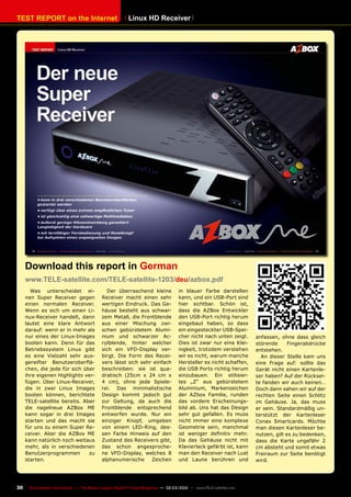 TEST REPORT on the Internet
30 TELE-satellite International — The World‘s Largest Digital TV Trade Magazine — 02-03/2012 — www.TELE-satellite.com
Linux HD Receiver
Was unterscheidet ei-
nen Super Receiver gegen
einen normalen Receiver.
Wenn es sich um einen Li-
nux-Receiver handelt, dann
lautet eine klare Antwort
darauf: wenn er in mehr als
nur eines der Linux-Images
booten kann. Denn für das
Betriebssystem Linux gibt
es eine Vielzahl sehr aus-
gereifter Benutzeroberflä-
chen, die jede für sich über
ihre eigenen Highlights ver-
fügen. Über Linux-Receiver,
die in zwei Linux Images
booten können, berichtete
TELE-satellite bereits. Aber
die nagelneue AZBox ME
kann sogar in drei Images
starten und das macht sie
für uns zu einem Super Re-
ceiver. Aber die AZBox ME
kann natürlich noch weitaus
mehr, als in verschiedenen
Benutzerprogrammen zu
starten.
Der überraschend kleine
Receiver macht einen sehr
wertigen Eindruck. Das Ge-
häuse besteht aus schwar-
zem Metall, die Frontblende
aus einer Mischung zwi-
schen gebürstetem Alumi-
nium und schwarzer Ac-
rylblende, hinter welcher
sich ein VFD-Display ver-
birgt. Die Form des Recei-
vers lässt sich sehr einfach
beschreiben: sie ist qua-
dratisch (25cm x 24 cm x
4 cm), ohne jede Spiele-
rei. Das minimalistische
Design kommt jedoch gut
zur Geltung, da auch die
Frontblende entsprechend
entworfen wurde. Nur ein
einziger Knopf, umgeben
von einem LED-Ring, des-
sen Farbe Hinweis auf den
Zustand des Receivers gibt,
das schon angesproche-
ne VFD-Display, welches 8
alphanumerische Zeichen
in blauer Farbe darstellen
kann, und ein USB-Port sind
hier sichtbar. Schön ist,
dass die AZBox Entwickler
den USB-Port richtig herum
eingebaut haben, so dass
ein eingesteckter USB-Spei-
cher nicht nach unten zeigt.
Dies ist zwar nur eine Klei-
nigkeit, trotzdem verstehen
wir es nicht, warum manche
Hersteller es nicht schaffen,
die USB Ports richtig herum
einzubauen. Ein stilisier-
tes „Z“ aus gebürstetem
Aluminium, Markenzeichen
der AZbox Familie, runden
das vordere Erscheinungs-
bild ab. Uns hat das Design
sehr gut gefallen. Es muss
nicht immer eine komplexe
Geometrie sein, manchmal
ist weniger definitiv mehr.
Da das Gehäuse nicht mit
Klavierlack gefärbt ist, kann
man den Receiver nach Lust
und Laune berühren und
Download this report in German
www.TELE-satellite.com/TELE-satellite-1203/deu/azbox.pdf
anfassen, ohne dass gleich
störende Fingerabdrücke
entstehen.
An dieser Stelle kam uns
eine Frage auf: sollte das
Gerät nicht einen Kartenle-
ser haben? Auf der Rücksei-
te fanden wir auch keinen…
Doch dann sahen wir auf der
rechten Seite einen Schlitz
im Gehäuse. Ja, das muss
er sein. Standardmäßig un-
terstützt der Kartenleser
Conax Smartcards. Möchte
man diesen Kartenleser be-
nutzen, gilt es zu bedenken,
dass die Karte ungefähr 2
cm absteht und somit etwas
Freiraum zur Seite benötigt
wird.
 