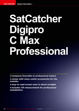 34 TELE-satellite International — The World‘s Largest Digital TV Trade Magazine — 02-03/2012 — www.TELE-satellite.com
SatCatcher
Digipro
C Max
Professional
•	compares favorable to professional meters
•	comes with many useful accessories for the
installer
•	easy to read screen even in direct sunlight
•	includes Tilt measurement for professional
installations
TEST REPORT Digital Cable Meter
 