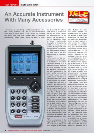 02-03/2012
36 TELE-satellite International — The World‘s Largest Digital TV Trade Magazine — 02-03/2012 — www.TELE-satellite.com
Satcatcher Digipro C Max
More than a cable meter: includes
everything a professional installer needs
An Accurate Instrument
With Many Accessories
Accuracy is something
that every installer will
value with a signal meter
but apart from that true
professional users have
further demands on a me-
ter: the instrument should
have a bright and readable
display, and its keyboard
should be easy to oper-
TEST REPORT Digital Cable Meter
ate. It should also offer a
wide choice of accessories
making the work simpler
and more efficient. To our
delight, the new Digipro C
Max by Satcatcher fulfills
all those requirements.
Its display is exceptionally
bright and clear, you can
operate its keyboard even
with gloves on your hands,
and the number of accesso-
ries they offer to the pro-
fessional user is really sur-
prising.
The meter can be sup-
plied packaged in two ways.
In a metal box like other
Satcatcher meters or in a
premium package with lots
of extras included. For our
test we opted for the latter
and were delighted at the
many useful accessories.
The most unusual and most
useful for an installer is a
fully adjustable vest with a
lot of pockets and straps.
It allows you not only to
transport and use the me-
ter in a convenient way but
also to keep handy all sorts
of other tools an installer
must have. Apart for the
vest, you get a plug type
power supply, a car lighter
DC charger, a neck strap
with a piece of sheep skin
fur to avoid skin irritation,
and a bad weather cover
for the meter along with
an attachable sun shade.
Everything is neatly packed
in a carrying bag so you
do not need to worry that
your meter accessories will
disappear somewhere over
time.
The workmanship of the
Digipro C Max is very good.
The enclosure is robust but
quite elegant at the same
time. Buttons are large
and clearly labeled. The
POWER button has an edg-
ing around it what guar-
antees that the meter will
not switch on accidentally
when pressed against a
solid surface. The keyboard
consists of a numeric key-
pad, quick access buttons,
navigational arrows and 4
function keys F1 - F4. The
function of these F1 – F4
buttons depends on the
particular menu or screen
you arrived at and is always
explained at the bottom of
the display window. Speak-
ing of the display, it is one
of the strongest points of
this meter. This TFT LCD It
is very bright and clear. You
will be able to read it even
outside in a very sunny day.
There is also a loudspeaker
embedded in the Digipro C
Max Professional, giving off
a significant sound volume.
The Digipro C-Max Pro-
fessional lets you either use
a pre-programmed chan-
nel band plan or you may
choose to blindscan the
whole bandwidth. The effort
you put into the initial chan-
nel band plan programming
will pay off in much quicker
measurements. To create
a band plan, you enter the
Meter Config menu and se-
lect Edit Channel item. In
this screen, you edit the
channel name (most of the
installers would probably
use the standard chan-
nel designators like: S02,
S28, K32), its kind (analog
or digital), and a number
of parameters as: frequen-
cies, modulation, symbol
rate, bandwidth. Of course
there is a different set of
 