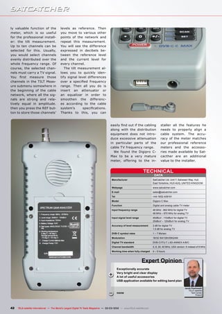 DATA
TECHNICAL
Manufacturer	 SatCatcher Ltd, Unit 7, Salvesen Way, Hull,
	 East Yorkshire, HU3 4UQ, UNITED KINGDOM
Webpage	www.satcatcher.com
E-mail	sales@satcatcher.com
Tel	+44-1652-408191
Model	 Digipro C Max
Function	 Digital and analog cable TV meter
Input frequency range	 46 MHz - 862 MHz for digital TV
	 46 MHz – 870 MHz for analog TV
Input signal level range	 40dBuV - 110dBuV for digital TV
	 25dBuV – 120dBuV for analog TV
Accuracy of level measurement	 2 dB for digital TV
	 1.5 dB for analog TV
DVB-C symbol rates	 1 – 7 Ms/sec
Modulation	 16/32 /64/128/256QAM
Digital TV standard	 DVB-C/ITU-T J.83-ANNEX A/B/C
Channel bandwidth	 4, 8, 20, 40 MHz, USA version: 6 instead of 8 MHz
Working time when fully charged	 4 – 5 hours
Jacek Pawlowski
TELE-satellite
Test Center
Poland
+
–
42 TELE-satellite International — The World‘s Largest Digital TV Trade Magazine — 02-03/2012 — www.TELE-satellite.com
Exceptionally accurate
Very bright and clear display
A lot of useful accessories
USB application available for editing band plan
none
Expert Opinion
ly valuable function of the
meter, which is so useful
for the professional install-
er: the tilt measurement.
Up to ten channels can be
selected for this. Usually,
you would select channels
evenly distributed over the
whole frequency range. Of
course, the selected chan-
nels must carry a TV signal.
You first measure those
channels in the TILT Meas-
ure submenu somewhere in
the beginning of the cable
network, where all the sig-
nals are strong and rela-
tively equal in amplitude.
then you press the REF but-
ton to store those channels’
levels as reference. Then
you move to various other
points of the network and
repeat this measurement.
You will see the difference
expressed in decibels be-
tween the reference level
and the current level for
every channel.
The tilt measurement al-
lows you to quickly iden-
tify signal level differences
over a specified frequency
range. Then all you do is
insert an attenuator or
an equalizar in order to
smoothen the differenc-
es according to the cable
system’s specifications.
Thanks to this, you can
easily find out if the cabling
along with the distribution
equipment does not intro-
duce excessive attenuation
in particular parts of the
cable TV frequency range.
We found the Digipro C-
Max to be a very mature
meter, offering to the in-
staller all the features he
needs to properly align a
cable system. The accu-
racy of the meter matches
our professional reference
meters and the accesso-
ries made available by Sat-
cacther are an additional
value to the installer.
 