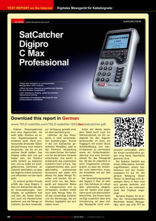 TEST REPORT on the Internet
44 TELE-satellite International — The World‘s Largest Digital TV Trade Magazine — 02-03/2012 — www.TELE-satellite.com
Digitales Messgerät für Kabelsignale
Präzise Messergebnisse
sind eine Eigenschaft, die
wohl jeder Monteur an ei-
nem Signalmessgerät zu
schätzen weiß. Doch pro-
fessionelle Anwender haben
darüberhinaus noch weitere
Ansprüche, die sie an ein
solches Gerät stellen: Das
Display sollte hell und gut
lesbar sein, die Tastatur
sollte einfach zu bedienen
sein und es sollte ein breit-
gefächertes Sortiment an
Zubehör beinhalten, so dass
die tägliche Arbeit einfacher
und effizienter von der Hand
geht.
Zu unserer großen Freude
erfüllt das neue Digipro C
Max von SatCatcher alle die-
se Voraussetzungen. Sein
Display ist auffallend hell
und klar, die Tasten lassen
sich auch mit Handschuhen
bedienen und die Menge an
Zubehör, die dem Anwender
zur Verfügung gestellt wird,
ist überraschend groß.
Lieferbar ist das Mess-
gerät in zwei verschiede-
nen Ausführungen: Einmal
in der von SatCatcher ge-
wohnten Metallbox, oder in
der Premium Verpackung
mit vielen Extras. Wir haben
uns für die letztere Variante
entschieden und waren in
Anbetracht des praktischen
Zubehörs hoch erfreut. Das
ungewöhnlichste aber auch
gleichzeitig praktischste
Accessoire war dabei eine
Weste mit jeder Menge Ta-
schen und Gurten. Sie er-
laubt nicht nur, das Mess-
gerät auf bequeme Weise
zu transportieren und zu
verwenden, sondern bietet
auch jede Menge Platz für
all das notwendige Zubehör
und die Werkezuge, die ein
Monteur tagtäglich bei sich
haben muss.
Außer der Weste liegen
dem Paket auch noch ein
Steckernetzteil, ein DC La-
degerät für den Zigaret-
tenanzünder im Auto, ein
Tragegurt mit einem Stück
Schafwollbezug (um Hau-
tirritationen zu vermeiden)
sowie ein Schlechtwetter-
überzug und eine Sonnen-
blende für das Messgerät
bei. All das ist ordentlich in
einer Tragetasche unterge-
bracht, so dass der Anwen-
der nicht befürchten muss,
die Einzelteile mit der Zeit
zu verlieren.
Die Verarbeitungsqualität
des Digipro C Max ist sehr
gut. Das Gehäuse ist robust
aber gleichzeitig elegant,
und die Tasten sind ange-
nehm groß und übersichtlich
beschriftet. Die Power-Taste
verfügt zusätzlich über eine
Umrahmung, so dass sich
das Messgerät nicht uner-
Download this report in German
www.TELE-satellite.com/TELE-satellite-1203/deu/satcatcher.pdf
wünscht einschaltet, wenn
der Knopf versehentlich ge-
gen eine harte Oberfläche
gedrückt wird.
Die Tastatur besteht aus
einem Ziffernblock, Schnell-
zugriffstasten, einem Tas-
tenkreuz und vier Funkti-
onstasten F1 bis F4. Die
genaue Belegung dieser
Tasten ist abhängig vom je-
weiligen Menü in dem man
sich gerade befindet und
wird stets in der untersten
Zeile des Displays ange-
zeigt.
Apropos Display: Es ist ei-
nes der herausragendsten
Merkmale dieses Messge-
räts, denn das LCD TFT ist
 