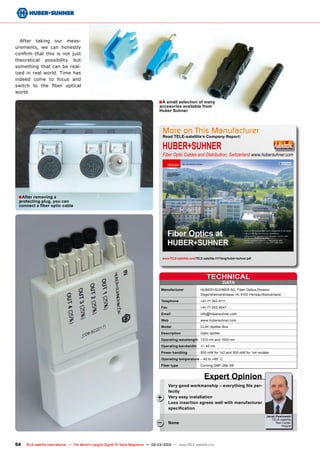 HUBER+SUHNER	
Fiber Optic Cables and Distribution, Switzerland 	
www.hubersuhner.com
www.TELE-satellite.com/TELE-satellite-1111/eng/huber+suhner.pdf
More on This Manufacturer
Read TELE-satellite’s Company Report:
DATA
TECHNICAL
Manufacturer	 HUBER+SUHNER AG, Fiber Optics Division
	 Degersheimerstrasse 14, 9100 Herisau/Switzerland
Telephone	 +41 71 353 4111
Fax	 +41 71 353 4647
Email	info@hubersuhner.com
Web	www.hubersuhner.com
Model	 CLIK! Splitter Box
Description	 Optic splitter
Operating wavelength	 1310 nm and 1550 nm
Operating bandwidth	 +/- 40 nm
Power handling	 500 mW for 1x2 and 300 mW for 1x4 models
Operating temperature	– 40 to +85° C
Fiber type	 Corning SMF-28e XB
Jacek Pawlowski
TELE-satellite
Test Center
Poland
+
–
■
■
54 TELE-satellite International — The World‘s Largest Digital TV Trade Magazine — 02-03/2012 — www.TELE-satellite.com
After taking our meas-
urements, we can honestly
confirm that this is not just
theoretical possibility but
something that can be real-
ized in real world. Time has
indeed come to focus and
switch to the fiber optical
world.
Very good workmanship – everything fits per-
fectly
Very easy installation
Loss insertion agrees well with manufacturer
specification
None
Expert Opinion
A small selection of many
accesories available from
Huber Suhner
After removing a
protecting plug, you can
connect a fiber optic cable
 