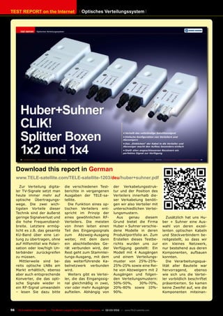 TEST REPORT on the Internet
56 TELE-satellite International — The World‘s Largest Digital TV Trade Magazine — 02-03/2012 — www.TELE-satellite.com
Optisches Verteilungssystem
Zur Verteilung digita-
ler TV-Signale setzt man
heute immer mehr auf
optische Übertragungs-
wege. Die zwei wich-
tigsten Vorteile dieser
Technik sind der äußerst
geringe Signalverlust und
die hohe Frequenzband-
breite. Letztere ermög-
licht es z.B. das gesamte
KU-Band über eine Lei-
tung zu übertragen, ohne
auf Hilfsmittel wie Polari-
sation oder low/high Un-
terbänder zurückgreifen
zu müssen.
Mittlerweile sind be-
reits optische LNBs am
Markt erhältlich, ebenso
aber auch entsprechende
Konverter, die das opti-
sche Signale wieder in
ein RF-Signal umwandeln
– lesen Sie dazu bitte
die verschiedenen Test-
berichte in vergangenen
Ausgaben der TELE-sa-
tellite.
Die Funktion eines op-
tischen Verteilers ent-
spricht im Prinzip der
eines gewöhnlichen RF-
Verteilers. Die meisten
von ihnen leiten einen
Teil des Eingangssignals
zum Abzweig-Ausgang
weiter, mit dem dann
ein abschließendes Ge-
rät verbunden wird, der
Rest geht zum Stammlei-
tungs-Ausgang, mit dem
das weiterführende Ka-
belnetzwerk verbunden
wird.
Weiters gibt es Vertei-
ler, die das Eingangssig-
nal gleichmäßig in zwei,
vier oder mehr Ausgänge
aufteilen. Abhängig von
der Verkabelungsstruk-
tur und der Position des
Verteilers innerhalb die-
ser Verkabelung benöti-
gen wir also Verteiler mit
unterschiedlichen Vertei-
lungsmustern.
Aus genau diesem
Grund bietet die Firma
Huber + Suhner verschie-
dene Modelle in deren
Produktportfolio an. Zum
Erstellen dieses Testbe-
richts wurden uns zur
Verfügung gestellt: Ein
Modell mit 4 Ausgängen
und einem Verteilungs-
muster von 25%-25%-
25%-25% sowie eine Rei-
he von Abzweigern mit 2
Ausgängen und folgen-
den Verteilungsmustern:
50%-50%, 30%-70%,
20%-80% sowie 10%-
90%.
Download this report in German
www.TELE-satellite.com/TELE-satellite-1203/deu/huber+suhner.pdf
Zusätzlich hat uns Hu-
ber + Suhner eine Aus-
wahl von deren exzel-
lenten optischen Kabeln
und Steckverbindern be-
reitgestellt, so dass wir
ein kleines Netzwerk,
nur bestehend aus deren
Komponenten, aufbauen
konnten.
Die Verarbeitungsqua-
lität aller Bauteile war
hervorragend, ebenso
wie sich uns die Vertei-
ler vorbildlich beschriftet
präsentierten. So kamen
keine Zweifel auf, wie die
Komponenten miteinan-
 
