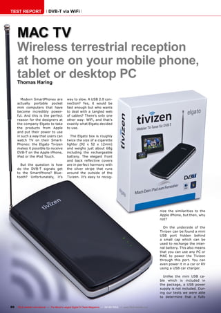 60 TELE-satellite International — The World‘s Largest Digital TV Trade Magazine — 02-03/2012 — www.TELE-satellite.com
DVB-T via WiFi
Wireless terrestrial reception
at home on your mobile phone,
tablet or desktop PC
Thomas Haring
MAC TV
Modern SmartPhones are
actually portable pocket
mini computers that have
become incredibly power-
ful. And this is the perfect
reason for the designers at
the company Elgato to take
the products from Apple
and put their power to use
in such a way that users can
watch TV on their Smart-
Phones: the Elgato Tivizen
makes it possible to receive
DVB-T on the Apple iPhone,
iPad or the iPod Touch.
But the question is how
do the DVB-T signals get
to the SmartPhone? Blue-
tooth? Unfortunately, it’s
way to slow. A USB 2.0 con-
nection? Yes, it would be
fast enough but who wants
to deal with a tangled web
of cables? There’s only one
other way: WiFi, and that’s
exactly what Elgato decided
to use.
The Elgato box is roughly
twice the size of a cigarette
lighter (92 x 52 x 12mm)
and weighs just about 68g
including the rechargeable
battery. The elegant front
and back reflective covers
are in perfect harmony with
the silver stripe that runs
around the outside of the
Tivizen. It’s easy to recog-
nize the similarities to the
Apple iPhone, but then, why
not?
On the underside of the
Tivizen can be found a mini
USB port hidden behind
a small cap which can be
used to recharge the inter-
nal battery. This also means
that you can use any PC or
MAC to power the Tivizen
through this port. You can
even power it in a car or RV
using a USB car charger.
Unlike the mini USB ca-
ble which is included in
the package, a USB power
supply is not included. Dur-
ing our tests we were able
to determine that a fully
TEST REPORT
 