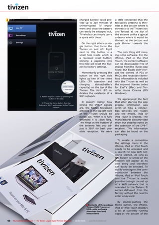 ■
1
62 TELE-satellite International — The World‘s Largest Digital TV Trade Magazine — 02-03/2012 — www.TELE-satellite.com
a little concerned that the
telescopic antenna is thin-
nest at the bottom where it
connects to the Tivizen box
and fattest at the top of
the antenna unlike a typical
antenna where it would be
thickest at the bottom and
gets thinner towards the
top.
The only thing still miss-
ing is the software. For the
iPhone, iPad or the iPod
Touch, the correct software
can be downloaded free of
charge from the iTunes App
Store. But Elgato didn’t for-
get the owners of PCs or
MACs; the necessary down-
load information is included
with the Tivizen as well as
the required license codes
for EyeTV (Mac) and Ter-
raTec Home Cinema (MS
Windows).
We appreciated the fact
that after starting the App
precise information was
given on how a connec-
tion between the Tivizen
and the iPhone, iPad or
iPod Touch is created. The
manufacturer also provided
short but detailed notes on
the operation of the DVB-T
receiver. This information
can also be found on the
packaging.
To create a connection
the settings menu in the
iPhone, iPad or iPod Touch
needs to be accessed and
a search for new WiFi net-
works started. As long as
the Tivizen is turned on the
network will appear as its
own entry and therefore
can easily be selected. To
clarify once again: the com-
munication between the
iPhone, iPad or iPod Touch
and the Tivizen is made
possible through the set up
of a WiFi network that is
operated by the Tivizen. It
comes delivered from the
factory without the need to
enter a keyword.
By double-pushing the
Home button, the iPhone,
iPad or iPod Touch displays
a list of currently running
Apps at the bottom of the
charged battery could pro-
vide up to 210 minutes of
uninterrupted TV enjoy-
ment and since the battery
can easily be swapped out,
TV-aholics can simply carry
a spare with them.
On the right side is a sin-
gle button that turns the
Tivizen on and off. Right
next to this button is a
small hole inside which is
a recessed reset button;
sticking a paperclip into
this hole will reset the Tivi-
zen to factory settings.
Momentarily pressing the
button on the right side
lights up two of the three
LEDs (TV operation and
charging status/battery
capacity) on the top of the
Tivizen. The third LED in-
dicates the existence of a
WiFi network.
It doesn’t matter how
strong the DVB-T signals
are, the hidden telescopic
antenna in the top left side
of the Tivizen should be
pulled out. When it is fully
extended it is 16cm long.
The hinge at the bottom of
the antenna lets you ad-
just it 360° for best pos-
sible reception. We were
Contents of the package:
Tivizen DVB-T receiver,
USB cable, software
download card and
instructions
 