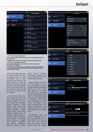 2 3
4
5
6
63
www.TELE-satellite.com — 02-03/2012 — TELE-satellite International — The World‘s Largest Digital TV Trade Magazine
1. The Tivizen App Start Screen
2. The Tivizen App’s Main Menu with the channel list entries on
the right side.
3. Multiple settings can be easily handled through the App.
4. Sorting the available channels
5. The time shift buffer memory size can be increase or
decreased as needed.
6. Thanks to its multitasking capabilities, the App can play the
current channel along with its audio in the background while
another app is active.
screen; this allows the user
to quickly access the Tivi-
zen App to set up a WiFi
connection. This is sup-
ported by the iPhone 4, the
iPhone 3GS, the iPad as
well as the iPad 2 and also
the third and fourth gener-
ations of the iPod Touch. On
the software side, the iOS
version 4.2 or newer must
be installed.
If the Tivizen App is be-
ing started for the first
time, it will ask the user to
select a location. The user
can choose from Australia,
Austria, Belgium, China,
Croatia, The Czech Re-
public, Denmark, Finland,
France, Germany, Greece,
Great Britain, Hong Kong,
Hungary, Iceland, India, In-
donesia, Ireland, Italy, Lux-
embourg, Macau, Malaysia,
New Zeeland, The Nether-
lands, Norway, Portugal,
The Russian Federation,
San Marino, Singapore,
Slovakia, Slovenia, Spain,
South Africa, Sweden,
Switzerland, Thailand, Tur-
key, Ukraine as well as the
United Arab Emirates.
After pushing the Chan-
nel Scan button, the Tivi-
zen will perform a search
across the entire frequency
spectrum for any receiv-
able signals. In our tests
this scan was completed
in about 80 seconds on an
iPad 2 or iPhone 4 whereby
it found every useable DVB-
T frequency and stored
them completely and cor-
rectly. The ability to per-
form a manual scan of in-
dividual frequencies was
unfortunately not included
in the App by the manufac-
turer.
Immediately after the
scan is completed, the Tivi-
zen App switches over to
the channel list and dis-
plays all of the channels
that were found. We es-
pecially liked the display
 