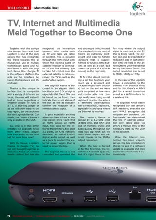 72 TELE-satellite International — The World‘s Largest Digital TV Trade Magazine — 02-03/2012 — www.TELE-satellite.com
Multimedia Box
TV, Internet and Multimedia
Meld Together to Become One
Together with the compa-
nies Google, Sony and Intel,
Logitech is one of the com-
panies that has recognized
the trend towards the si-
multaneous use of multiple
transmission paths and has
addressed it with the Logi-
tech Revue Box. Google TV
is the software platform that
acts as the interface be-
tween the hardware and the
end user.
Thanks to this unique in-
terface that is compatible
with a variety of different de-
vices, the user will instantly
feel at home regardless of
whether Google TV runs on
a TV, a blue-ray player or,
as we will show here in this
test report, on the multime-
dia box Logitech Revue. Cur-
rently, the Logitech Revue is
only available in the USA.
So, what is it that differ-
entiates the Logitech Revue
from other media players
that have been on the mar-
ket for some time now?
With the Revue, Logitech,
thanks to Google TV, has
not only brought together an
immense flood of Internet
media content but has also
integrated the interaction
between other media such
as TV and radio via cable
or satellite. This is possible
through the HDMI input with
which the existing cable or
satellite receiver is connect-
ed to the box allowing you
to take full control over the
external satellite or cable re-
ceiver, the TV as well as the
audio/video system.
The Logitech Revue is en-
closed in an elegant black
box that at only 3.5cm high is
especially flat. Two LEDs can
be found on the front; they
indicate the current status of
the box as well as optically
confirm the reception of a
remote control signal.
It gets especially exciting
when you have a look at the
rear panel: there you‘ll find
an HDMI output, an HDMI
input, two jacks for the in-
frared transmitters, two USB
2.0 ports, an RJ45 network
interface, an optical S/PDIF
digital audio output as well
as a jack to connect the ex-
ternal power supply that is
used to power the box.
The Logitech Revue is not
controlled and operated the
way you might think; instead
of a standard remote control
there‘s an extremely light-
weight and easy to handle
keyboard that is supple-
mented by several extra but-
tons as well as a track pad
(takes the place of a typical
mouse) on the right side.
At first the idea of control-
ling a set top box from your
couch via a keyboard and
trackpad might seem unusu-
al, but in the end we were
quite surprised at how easy
and comfortable this con-
cept really was. Using a real
keyboard to enter characters
is definitely advantageous
over a virtual OSD keyboard,
especially in any case where
the Internet is involved.
The Logitech Revue is
backed by a 1.2 GHz Intel
CE4100 chip, 1GB RAM and
5GB of memory. Video and
audio quality throughout our
tests was top notch but we
really didn‘t expect any dif-
ferent thanks to the 1080p
output resolution.
When the box is turned
on for the first time, the In-
stallation Assistant appears.
And it‘s right there in the
first step where the output
signal is matched to the TV
that is being used. The pic-
ture can also be expanded or
reduced in size in each direc-
tion with the help of the ar-
row buttons until the optimal
setting has been found. The
output resolution can be set
to 1080i, 1080p or 720p.
In the case of the Logitech
Revue, a connection to the
Internet is an absolute must
and for that there‘s an RJ45
jack for a wired connection
as well as a WiFi interface for
a wireless link.
The Logitech Revue easily
recognized our test center‘s
WiFi network; even the se-
cure WPA2 encryption did
not pose any problems. Un-
fortunately, we determined
that the IP address alloca-
tion only takes place via
DHCP; a manual entry of the
necessary data by the user
is not possible.
Once the Internet con-
nection has been properly
set up, the box immediately
checks to see if a software
update is available and then
downloads and installs it au-
tomatically.
TEST REPORT
 