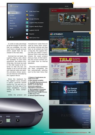2
3
4
5
6
1
73
www.TELE-satellite.com — 02-03/2012 — TELE-satellite International — The World‘s Largest Digital TV Trade Magazine
In order to take advantage
of all the Google TV services
that are available, the user
must have a Google account
which would then be ac-
cessed in the next step.
And last but not least, the
Logitech Revue asks about
the available TV and audio
equipment. But before any-
thing else, the local zip code
in the USA needs to be en-
tered so that the box can
display a list of all the local
and regional cable and satel-
lite providers whose receiv-
ers can then be controlled by
the Logitech Revue.
Since the keyboard for
the Logitech revue includes
a built-in universal remote
control for TVs and A/V re-
ceivers, the final step of the
initial installation involves
setting up these compo-
nents.
Unlike the product and
manufacturer codes that are
used by many other univer-
sal remote controls and that
have to be picked out from
a long list, the Logitech Re-
vue lets you select a manu-
facturer from a list and then
choose the exact product
that you have. It then identi-
fies the correct remote con-
trol codes from its internal
databank.
Once the initial installation
has been completed, the
box automatically switches
over to the main menu that
1. Dozens of applications are
ready to be used
2. New releases at Netflix
3. The CNBC Business channel.
In addition to the live TV
picture, up to date stock
prices plus additional
information is blended in.
4. TELE-satellite‘s homepage
as viewed on the Logitech
Revue through Google Chrome
5. NBA Game Time
6. Various System Settings
 
