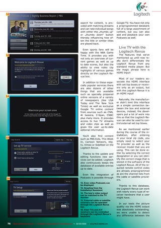 12
13
14
15
16
76 TELE-satellite International — The World‘s Largest Digital TV Trade Magazine — 02-03/2012 — www.TELE-satellite.com
12. Even video Podcasts can
be displayed
13. Greeting from the
Installation Assistant
14. The box‘s video output
can be matched to the TV
monitor
15. External cable or satellite
receivers can be operated
through the Logitech Revue
box
16. Even TVs and A/V
receivers can be controlled
through the Logitech Revue‘s
keyboard
search for content, is pro-
vided with matching streams
and can rate individual songs
with either the „thumbs up“
or „thumbs down“ button
thereby influencing how of-
ten the title or similar titles
are played back.
Even sports fans will be
happy with the NBA Game
Time. It provides you with
not only an overview of cur-
rent games as well as up
to date scores, but also the
ability to view video clip
highlights of various games
directly on the Logitech Re-
vue box.
In addition to these espe-
cially popular services there
are also dozens of other
things that are available
such as specially prepared
online versions of a variety
of newspapers (like USA
Today and The New York
Times) as well as exclusive
Google TV online content
from sources such as CNN,
Al Jazeera, C-Span, CNBC
plus many more. It provides
access to live TV streams
and video clips as well as
gives the user up-to-date
editorial information.
You‘ll also find content
such as PBS Kids, This Week
In, Cartoon Network, blip.
tv, Vimeo or SideReel on the
Logitech Revue.
Thanks to the update and
editing functions new ser-
vices can be added. Logitech
also continuously keeps the
database of available entries
up to date.
Even the integration of
Podcasts is possible through
Google TV. You have not only
a preprogrammed databank
full of a large assortment of
content, but you can also
add and playback your own
Podcasts as well.
Live TV with the
Logitech Revue
The features that we‘ve
mentioned up until now re-
ally don‘t differentiate the
Logitech Revue from any
standard media player. But
the magic phrase here is
HDMI Input!
Most of our readers as-
sociate the HDMI interface
with set top boxes or receiv-
ers only as an output, but
with the Logitech Revue it is
an HDMI input!
Naturally, the manufactur-
er didn‘t limit this interface
as a simple connection be-
tween the box and external
devices, instead, the devel-
opers put a lot of work into
this so that the Logitech Re-
vue can also be used to con-
trol external set top boxes.
As we mentioned earlier
during the course of the in-
stallation, after entering
in your local zip code, you
simply need to select your
TV provider as well as the
receiver model that you are
using. This can be done ei-
ther by selecting the correct
designation or you can iden-
tify the correct image that is
stored in the software of the
Logitech Revue. All of the re-
quired remote control codes
are already preprogrammed
as are the channel lists from
the cable or satellite provid-
ers.
Thanks to this database,
the Logitech Revue can work
with nearly every type of re-
ceiver hardware that a user
might have.
In our tests the picture
quality via the HDMI output
was absolutely outstanding;
we were unable to detect
any difference between the
 