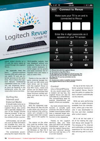 17
78 TELE-satellite International — The World‘s Largest Digital TV Trade Magazine — 02-03/2012 — www.TELE-satellite.com
17. iPhone link with the Logitech Revue
18. Smartphone App Main Menu
19. By tapping the SmartPhone‘s touch screen, the
commands are sent via WiFi to the Logitech Revue
20. Even the TV can be controlled via the
SmartPhone
21. Control of a cable or satellite receiver linked to
the Logitech Revue box is also possible
signal output directly on a
TV and the same signal as
viewed through the Logitech
Revue.
We especially liked the
box‘s picture-in-picture
function (PIP) with which you
can watch TV and use In-
ternet services at the same
time. This is where the Logi-
tech Revue‘s multitasking
capabilities stand out; it lets
you use streaming servic-
es (such as Pandora) in the
background while the user
views other active services.
Surfing the
Internet and
External Media
It should really come as no
surprise to anyone that the
Logitech Revue also comes
with a specially adapted ver-
sion of the Google Chrome
Internet browser. It lets us-
ers surf the Internet from
the comfort of their couches.
Unfortunately, not all add
ons such as Flash Animation
are available but, even so,
our tests showed that it still
is ideal for everyday use.
The screenshots accom-
panying this report show the
TELE-satellite website that
was displayed without any
problems. Thanks to the re-
mote control keyboard, In-
ternet pages can be quickly
and easily accessed; the in-
tegrated track pad makes it
easy to select links.
Thanks to the two USB 2.0
ports, external storage me-
dia such as USB sticks and
hard drives can be linked
with the Logitech Revue so
that MP3 music, videos and
photos can be played back.
Our tests demonstrated that
these functions worked per-
fectly and were also fun to
play with.
Videochat
With the integrated Logi-
tech Revue HD App the box
is also (when you use an ex-
ternal webcam that unfortu-
nately isn‘t included in the
package) video chat compat-
ible - and in HD quality no
less!
The station at the other
end could be another Logi-
tech Revue box or you can
simply install the necessary
MS Windows or Mac OS X
software on your PC or lap-
top.
Control
via a SmartPhone
As you would expect with
a modern set top box, the
Logitech Revue can also be
controlled by a SmartPhone.
The corresponding apps for
Android SmartPhones and
Apple‘s iPhone are available.
Our tests showed that this
function is actually quite
practical; the idea of using a
smaller control system rather
than a relatively larger key-
board to access just a single
function is very appealing.
Thanks to the Logitech
Harmony App, you have
easy and above all complete
SmartPhone control of not
only the Logitech Revue box,
but also external devices
such as a set top box, a TV
or an A/V receiver.
On top of all the many dif-
ferent practical functions of
the Logitech Revue, there‘s
also the ability to update the
box‘s software automatically
via the Internet.
While we were performing
our tests an update became
available from the manufac-
turer; within just a few min-
utes it was downloaded to
the box and then installed
after a short restart.
All in all we had quite a
bit of fun testing the Logi-
tech Revue with Google TV.
The merging of TV, Internet
and multimedia is a fantastic
experience for the end user
that will bring with it a lot of
joy.
 