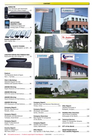 8
...126
TELE-satellite International — The World‘s Largest Digital TV Trade Magazine — 02-03/2012 — www.TELE-satellite.com
...144
...154
...172 ...178
...200
CONTENT
AZBox ME
Linux Receiver with Multimedia
Features with 3 Boot Images........ 16
SatCatcher
Digipro C Max
Professional Digital and
Analog Cable TV Meter............ 34
Huber+Suhner CLIK!
Optic Splitter Box................................ 48
Elgato Tivizen
DVB-T Reception via WiFi... 58
logitech Revue Multimedia Box
Multimedia Box with Google TV............. 70
Feature:
The Wonderful World of Spark
Part 1: YouTube................................... 80
Vitor’s Workshop:
Waterfall Diagram for the
SPAROS 609 Satellite Meters................. 88
AWARD Winning:
Digital Receivers of 21st Century........... 96
AWARD Winning:
HDTV PC Cards of 21st Century........... 106
AWARD Winning:
Signal Analyzers of 21st Century......... 112
AWARD Winning:
IPTV Receivers of 21st Century......... 122
Company Report:
Receiver Manufacturer
Panodic, China.................................. 126
Company Report:
Wholesaler and Manufacturer
Turbosat, Great Britain ...................... 144
Company Report:
Digital TV Manufacturer
Jiuzhou, China.................................. 154
Country Report:
Digital TV Shopping in
São Paulo, Brazil............................... 162
Company Report:
Satellite Meter and Receiver Manufacturer
Trimax, China................................... 172
Company Report:
Wholesaler and Installer
Sortec, Slovakia................................ 178
Company Overview:
Best Digital TV Companies
of the World................................... 188
Company Report:
Satellite Uplink Station
Castor, Netherlands........................... 200
DXer Report:
Saul Spinetti in São Paulo, Brazil......... 212
DXer Report:
Satellite Enthusiast in
Budapest, Hungary............................ 218
Satellite DXer Overview:
Hall of Fame of Satellite
Enthusiasts of the World..................... 228
Technical Service:
Digital TV Transponder Streams
around the World............................... 236
DTT of the World............................ 262
Global Readership of
TELE-satellite Magazine.................. 272
 