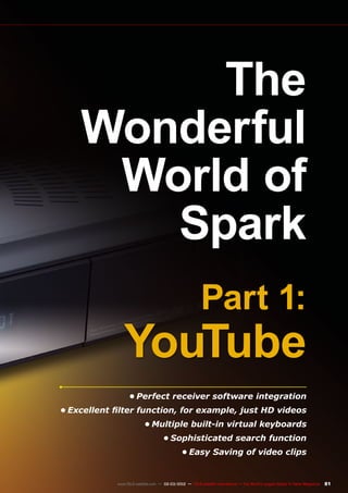81
www.TELE-satellite.com — 02-03/2012 — TELE-satellite International — The World‘s Largest Digital TV Trade Magazine
The
Wonderful
World of
Spark
Part 1:
YouTube
•	Perfect receiver software integration
•	Excellent filter function, for example, just HD videos
•	Multiple built-in virtual keyboards
•	Sophisticated search function
•	Easy Saving of video clips
 