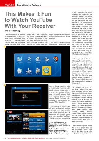 1
2
3
82 TELE-satellite International — The World‘s Largest Digital TV Trade Magazine — 02-03/2012 — www.TELE-satellite.com
Spark Receiver Software
This Makes it Fun
to Watch YouTube
With Your Receiver
Thomas Haring
FEATURE
vert a digital receiver into
a multimedia machine with
total Internet integration -
that are the subject of our
new series of articles that
will introduce you to these
special Spark features indi-
vidually in the upcoming is-
sues of TELE-satellite.
We‘re going to start things
off with an Internet service
that over the past several
years has boomed and is
becoming increasingly more
and more popular: YouTube.
Thanks to larger bandwidths
in the Internet the limits
between TV reception via
satellite, cable, terrestrial
antenna and also the Inter-
net are becoming less and
less distinct. It‘s no surprise
then that many TV viewers
also access YouTube con-
tent since the days of pixi-
lated low resolution videos
are over - HD is the magical
word of the future! But who
wants to sit in front of a PC
monitor and watch YouTube
videos when instead you
can watch them in top notch
HD quality on that LCD big
screen TV you have in your
living room? Fulan had this
in mind too when they in-
tegrated YouTube into their
Spark receiver software.
When you start the You-
Tube app, the user is imme-
diately greeted with the best
recommended videos from
around the world. But, as a
user in Germany, would I be
interested in those videos
that are currently popular in
the USA? Or the other way
around, would someone in
the USA want to know what
the top videos from Korea or
Taiwan are?
It‘s exactly for this rea-
son that Fulan integrated
three different options into
the green function button on
their remote control: First of
all, you can choose a specific
country from a list that in-
cludes Worldwide, Australia,
Brazil, Canada, France, Ger-
many, The United Kingdom,
Holland, Hong Kong Ireland,
Italy, Japan, Mexico, New
Zealand, Poland, Russia,
South Korea, Spain, Taiwan
and the USA. The user can
therefore limit the search or
display results from one of
these countries.
The second option allows
the user to select how old
the displayed video clips
should be. The results can
be limited to clips from to-
1. The YouTube app can be
found under the Networking
heading in the Spark software‘s
Main Menu
2. The YouTube app is just one
of the many practical apps
offered by the Spark software.
3. The YouTube App start page
We‘ve reported a number
of times already in TELE-sat-
ellite about receivers from
different manufacturers
that included the innovative
Spark software from Fulan.
Spark sets new standards
for digital receiver software
in that it‘s not limited to just
the solid, sophisticated basic
structure that operates the
device, but rather also pro-
vides numerous elegant ad-
ditional functions and extra
features.
It‘s exactly these addition-
al features - those that con-
 