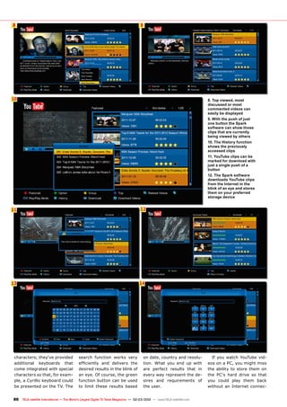 8
10
11 12
13
9
14
86 TELE-satellite International — The World‘s Largest Digital TV Trade Magazine — 02-03/2012 — www.TELE-satellite.com
characters; they‘ve provided
additional keyboards that
come integrated with special
characters so that, for exam-
ple, a Cyrillic keyboard could
be presented on the TV. The
search function works very
efficiently and delivers the
desired results in the blink of
an eye. Of course, the green
function button can be used
to limit these results based
on date, country and resolu-
tion. What you end up with
are perfect results that in
every way represent the de-
sires and requirements of
the user.
If you watch YouTube vid-
eos on a PC, you might miss
the ability to store them on
the PC‘s hard drive so that
you could play them back
without an Internet connec-
8. Top viewed, most
discussed or most
commented videos can
easily be displayed
9. With the push of just
one button the Spark
software can show those
clips that are currently
being viewed by others
10. The History function
shows the previously
accessed clips
11. YouTube clips can be
marked for download with
just a single push of a
button
12. The Spark software
downloads YouTube clips
from the Internet in the
blink of an eye and stores
them on your preferred
storage device
 