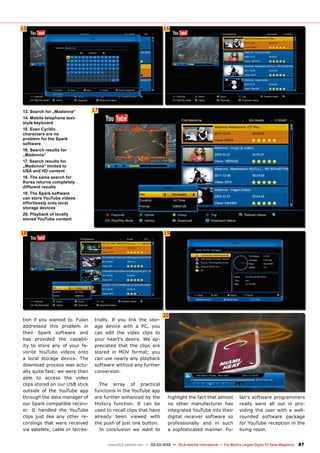 17
15
18
16
19
20
87
www.TELE-satellite.com — 02-03/2012 — TELE-satellite International — The World‘s Largest Digital TV Trade Magazine
tion if you wanted to. Fulan
addressed this problem in
their Spark software and
has provided the capabil-
ity to store any of your fa-
vorite YouTube videos onto
a local storage device. The
download process was actu-
ally quite fast; we were then
able to access the video
clips stored on our USB stick
outside of the YouTube app
through the data manager of
our Spark compatible receiv-
er. It handled the YouTube
clips just like any other re-
cordings that were received
via satellite, cable or terres-
trially. If you link the stor-
age device with a PC, you
can edit the video clips to
your heart‘s desire. We ap-
preciated that the clips are
stored in MOV format; you
can use nearly any playback
software without any further
conversion.
The array of practical
functions in the YouTube app
are further enhanced by the
History function. It can be
used to recall clips that have
already been viewed with
the push of just one button.
In conclusion we want to
highlight the fact that almost
no other manufacturer has
integrated YouTube into their
digital receiver software so
professionally and in such
a sophisticated manner. Fu-
lan‘s software programmers
really went all out in pro-
viding the user with a well-
rounded software package
for YouTube reception in the
living room.
13. Search for „Madonna“
14. Mobile telephone text-
style keyboard
15. Even Cyrillic
characters are no
problem for the Spark
software
16. Search results for
„Madonna“
17. Search results for
„Madonna“ limited to
USA and HD content
18. The same search for
Korea returns completely
different results
19. The Spark software
can store YouTube videos
effortlessly onto local
storage devices
20. Playback of locally
stored YouTube content
 