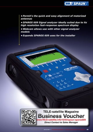 89
www.TELE-satellite.com — 02-03/2012 — TELE-satellite International — The World‘s Largest Digital TV Trade Magazine
•	Permit’s the quick and easy alignment of motorized
antennas
•	SPAROS 609 Signal analyzer ideally suited due to its
high resolution fast-response spectrum display
•	Webcam allows use with other signal analyzer
models
•	Expands SPAROS 609 uses for the installer
TELE-satellite Magazine
Business Voucher
www.TELE-satellite.info/12/03/spaun-sparos609
Direct Contact to Sales Manager
 