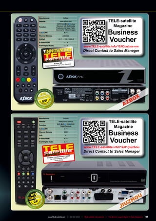 0.2
12-01/2012
Jiuzhou Combo PVR DTS6695
Top-notch receiver for the
whole family
Manufacturer Jiuzhou
Website www.jiuzhou.com.cn
Function
/ , PVR
Digital Receiver
/LAN ● / ●
Channel Memory 4000
PVR ●
S-Video/HDMI ● / ●
Scart/Digital Audio ● / ●
TELE-satellite
Magazine
Business
Voucher
www.TELE-satellite.info/12/01/jiuzhou
Direct Contact to Sales Manager
Manufacturer AZBox
Website www.azbox.com
Function
HDTV / Linux
Receiver with Multimedia
Features and large Flash-
memory for 3 Boot Images
/LAN ● / ●
Channel Memory unlimited
DiSEqC 1.0 / 1.1 / 1.2 / USALS
S-Video/HDMI — / ●
Scart/Digital Audio — / ●
0.51
TELE-satellite
Magazine
Business
Voucher
www.TELE-satellite.info/12/03/azbox-me
Direct Contact to Sales Manager
02-03/2012
AZBox ME
Today‘s absolute best Linux Receiver
97
www.TELE-satellite.com — 02-03/2012 — TELE-satellite International — The World‘s Largest Digital TV Trade Magazine
 