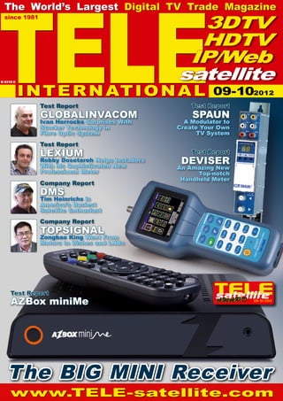 TELE
  The World’s Largest Digital TV Trade Magazine
  since 1981
                                                    3DTV
                                                    HDTV
                                                   IP/Web
                                                  satellite
           I N T E R N AT I O N A L
B 9318 E


                                                            09-102012
               Test Report                            Test Report
               GLOBALINVACOM                          SPAUN
               Ivan Horrocks Surprises With         A Modulator to
               Stacker Technology in              Create Your Own
               Fibre Optic System                       TV System
               Test Report
               LEXIUM                                 Test Report
               Robby Dosetareh Helps Installers
               With his Sophisticated New
                                                   DEVISER
                                                  An Amazing New
               Professional Meter                       Top-notch
                                                   Handheld Meter
               Company Report
               DMS
               Tim Heinrichs is
               America’s Busiest
               Satellite Enthusiast
               Company Report
               TOPSIGNAL
               Zongbao King Went From
               Motors to Dishes and LNBs




     Test Report
     AZBox miniMe                                                    09-10/2012




   The BIG MINI Receiver
     www.TELE-satellite.com
 
