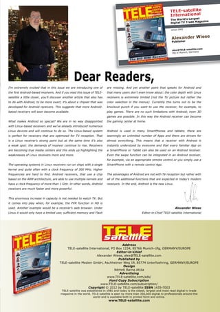 TELE
satellite
TELE-satellite
International
The World’s Largest
Digital TV Trade Magazine
since 1981
Alexander Wiese
Publisher
alex@TELE-satellite.com
HQ in Munich, Germany
Address
TELE-satellite International, PO Box 1234, 85766 Munich-Ufg, GERMANY/EUROPE
Editor-in-Chief
Alexander Wiese, alex@TELE-satellite.com
Published by
TELE-satellite Medien GmbH, Aschheimer Weg 19, 85774 Unterfoehring, GERMANY/EUROPE
Design
Németi Barna Attila
Advertising
www.TELE-satellite.com/ads/
Hard Copy Subscription
www.TELE-satellite.com/subscription/
Copyright © 2012 by TELE-satellite ISSN 1435-7003
TELE-satellite was established in 1981 and today is the oldest, largest and most-read digital tv trade
magazine in the world. TELE-satellite is seen by more than 350,000 digital tv professionals around the
world and is available both in printed form and online.
www.TELE-satellite.com
Dear Readers,
I’m extremely excited that in this issue we are introducing one of
the first Android-based receivers. And if you read this issue of TELE-
satellite a little closer, you’ll discover another article that also has
to do with Android, to be more exact, it’s about a chipset that was
developed for Android receivers. This suggests that more Android-
based receivers will soon become available.
What makes Android so special? We are in no way disappointed
with Linux-based receivers and we’ve already introduced numerous
Linux devices and will continue to do so. The Linux-based system
is perfect for receivers that are optimized for TV reception. That
is a Linux receiver’s strong point but at the same time it’s also
a weak spot: the demands of receiver continue to rise. Receivers
are becoming true media centers and this ends up highlighting the
weaknesses of Linux receivers more and more.
The operating systems in Linux receivers run on chips with a single
kernel and quite often with a clock frequency of 300 MHz. Higher
frequencies are hard to find. Android receivers, that use a chip
based on the ARM architecture, are able to use multiple kernels and
have a clock frequency of more than 1 GHz. In other words, Android
receivers are much faster and more powerful.
This enormous increase in capacity is not needed to watch TV. But
it comes into play when, for example, the PVR function in HD is
used. Another example would be a receiver’s web browser. Under
Linux it would only have a limited use; sufficient memory and Flash
are missing. And yet another point that speaks for Android and
that many users don’t even know about: the color depth with Linux
receivers is extremely limited (not the TV picture but rather the
color selection in the menus). Currently this turns out to be the
knockout punch if you want to use the receiver, for example, to
play games. There are no such limitations with Android; even 3D
games are possible. In this way the Android receiver can become
the gaming center at home.
Android is used in many SmartPhones and tablets; there are
seemingly an unlimited number of Apps and there are drivers for
almost everything. This means that a receiver with Android is
instantly understood by everyone and that every familiar App on
a SmartPhone or Tablet can also be used on an Android receiver.
Even the swipe function can be integrated in an Android receiver,
for example, via an appropriate remote control or you simply use a
SmartPhone with a remote control App.
The advantages of Android are not with TV reception but rather with
all of the additional functions that are expected in today’s modern
receivers. In the end, Android is the new Linux.
Alexander Wiese
Editor-in-Chief TELE-satellite International
 