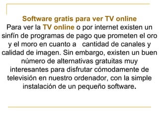 Software gratis para ver TV online Para ver la  TV online  o por internet existen un sinfín de programas de pago que prometen el oro y el moro en cuanto a     cantidad de canales y calidad de imagen. Sin embargo, existen un buen número de alternativas gratuitas muy interesantes para disfrutar cómodamente de televisión en nuestro ordenador, con la simple instalación de un pequeño software . 