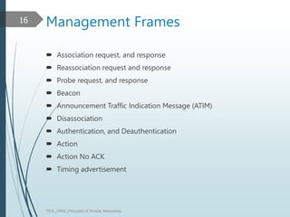 Management Frames
 Association request, and response
 Reassociation request and response
 Probe request, and response
 Beacon
 Announcement Traffic Indication Message (ATIM)
 Disassociation
 Authentication, and Deauthentication
 Action
 Action No ACK
 Timing advertisement
TELE_25892_Princuples of Wreless Networking
16
 
