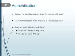 Authentication
 Stations Must Authenticate to Begin Connection with an AP
 Failed Authentication is the #1 Cause of Failed Association
 Many Authentication Methods Exist
 Open (no credentials required)
 Shared key (uses WEP key)
TELE_25892_Princuples of Wreless Networking
20
 