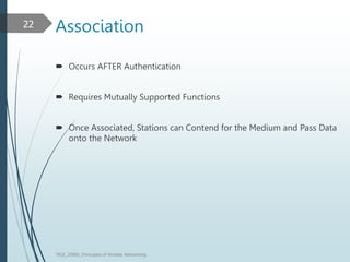 Association
 Occurs AFTER Authentication
 Requires Mutually Supported Functions
 Once Associated, Stations can Contend for the Medium and Pass Data
onto the Network
TELE_25892_Princuples of Wreless Networking
22
 