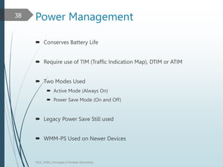 Power Management
 Conserves Battery Life
 Require use of TIM (Traffic Indication Map), DTIM or ATIM
 Two Modes Used
 Active Mode (Always On)
 Power Save Mode (On and Off)
 Legacy Power Save Still used
 WMM-PS Used on Newer Devices
TELE_25892_Princuples of Wreless Networking
38
 