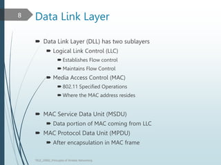 Data Link Layer
 Data Link Layer (DLL) has two sublayers
 Logical Link Control (LLC)
 Establishes Flow control
 Maintains Flow Control
 Media Access Control (MAC)
 802.11 Specified Operations
 Where the MAC address resides
 MAC Service Data Unit (MSDU)
 Data portion of MAC coming from LLC
 MAC Protocol Data Unit (MPDU)
 After encapsulation in MAC frame
TELE_25892_Princuples of Wreless Networking
8
 