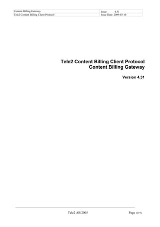 Content Billing Gateway                                    Issue:       4.31
Tele2 Content Billing Client Protocol                      Issue Date: 2009-03-10




                                        Tele2 Content Billing Client Protocol
                                                   Content Billing Gateway

                                                                             Version 4.31




 __________________________________________________________________________

                                           Tele2 AB 2005                            Page 1(19)
 